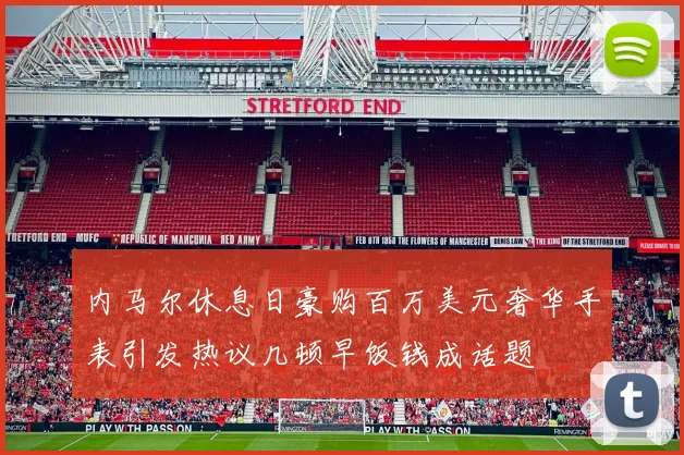 内马尔休息日豪购百万美元奢华手表引发热议几顿早饭钱成话题