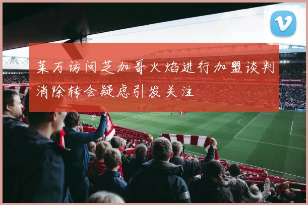 莱万访问芝加哥火焰进行加盟谈判消除转会疑虑引发关注