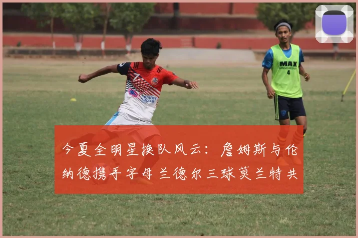 今夏全明星换队风云：詹姆斯与伦纳德携手字母兰德尔三球莫兰特共创辉煌