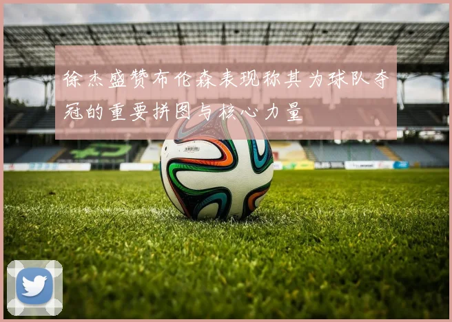 徐杰盛赞布伦森表现称其为球队夺冠的重要拼图与核心力量