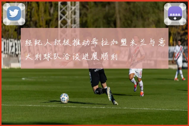 经纪人积极推动希拉加盟米兰与意大利球队洽谈进展顺利