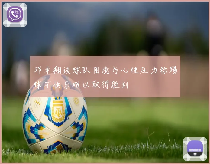 邓卓翔谈球队困境与心理压力称踢球不快乐难以取得胜利
