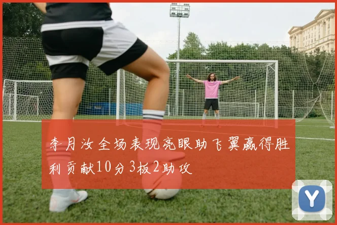 李月汝全场表现亮眼助飞翼赢得胜利贡献10分3板2助攻