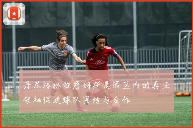 丹尼格林称詹姆斯是园区内的真正领袖促进球队团结与合作
