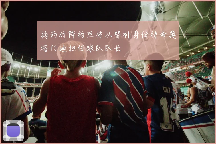 梅西对阵约旦将以替补身份待命奥塔门迪担任球队队长