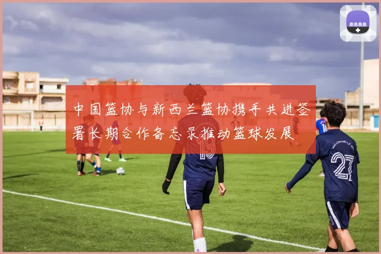 中国篮协与新西兰篮协携手共进签署长期合作备忘录推动篮球发展