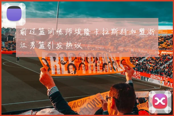 前辽篮训练师埃隆卡拉斯科加盟浙江男篮引发热议