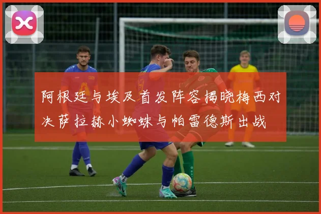 阿根廷与埃及首发阵容揭晓梅西对决萨拉赫小蜘蛛与帕雷德斯出战