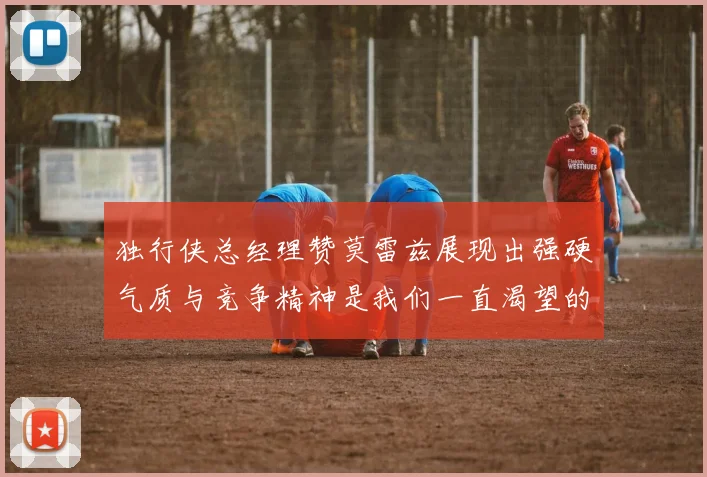 独行侠总经理赞莫雷兹展现出强硬气质与竞争精神是我们一直渴望的特质