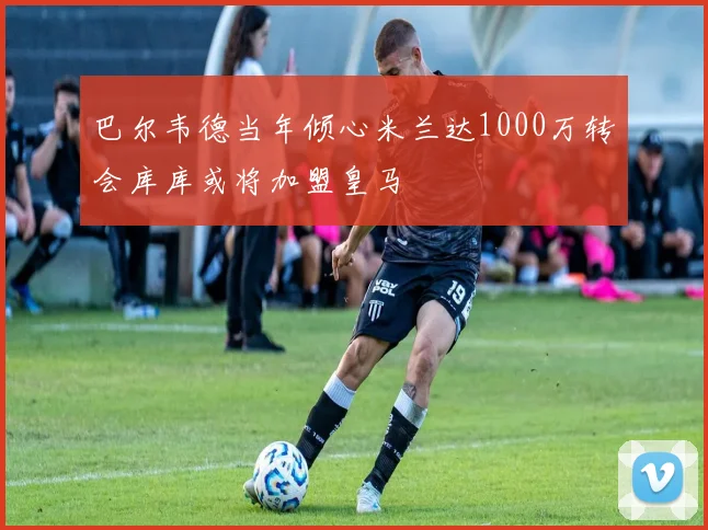 巴尔韦德当年倾心米兰达1000万转会库库或将加盟皇马