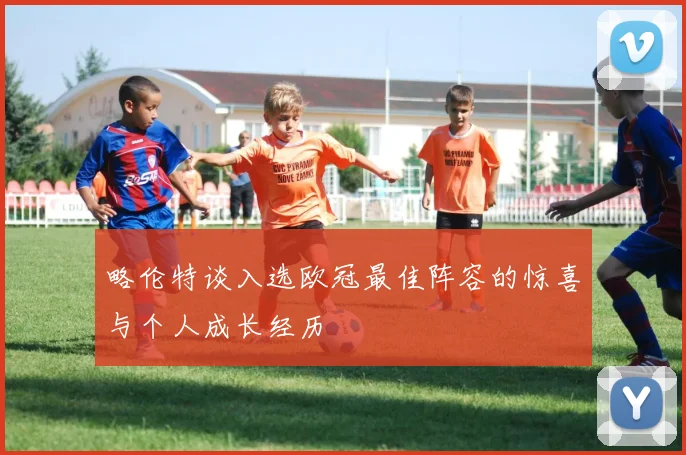 略伦特谈入选欧冠最佳阵容的惊喜与个人成长经历