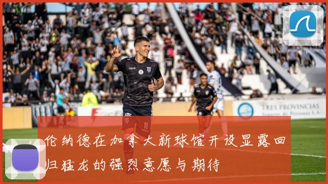 伦纳德在加拿大新球馆开设显露回归猛龙的强烈意愿与期待