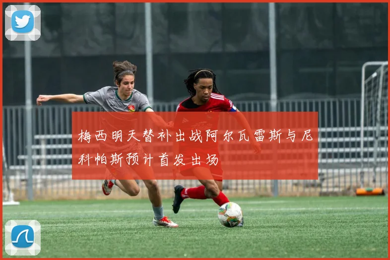 梅西明天替补出战阿尔瓦雷斯与尼科帕斯预计首发出场