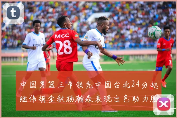 中国男篮三节领先中国台北24分赵继伟胡金秋杨瀚森表现出色助力胜利