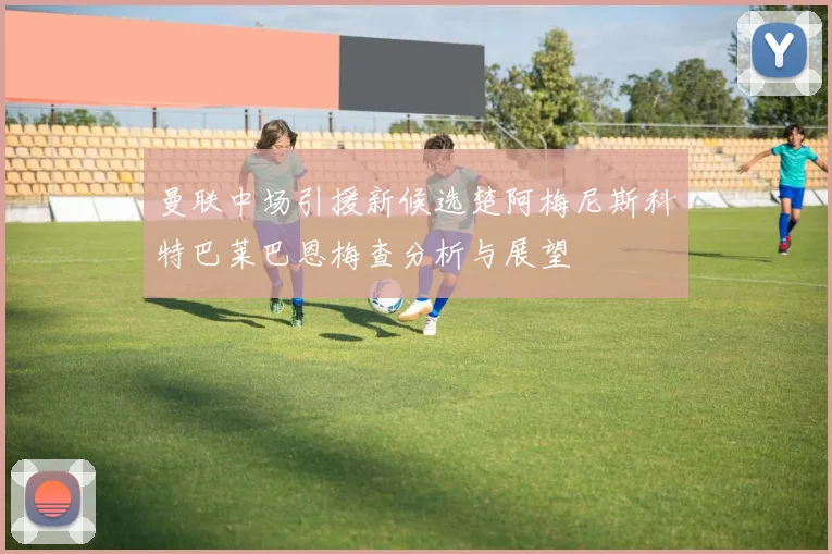 曼联中场引援新候选楚阿梅尼斯科特巴莱巴恩梅查分析与展望