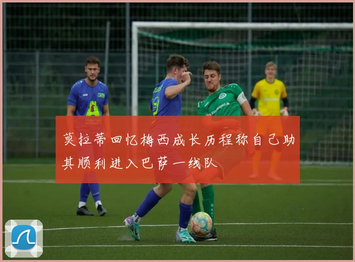 莫拉蒂回忆梅西成长历程称自己助其顺利进入巴萨一线队