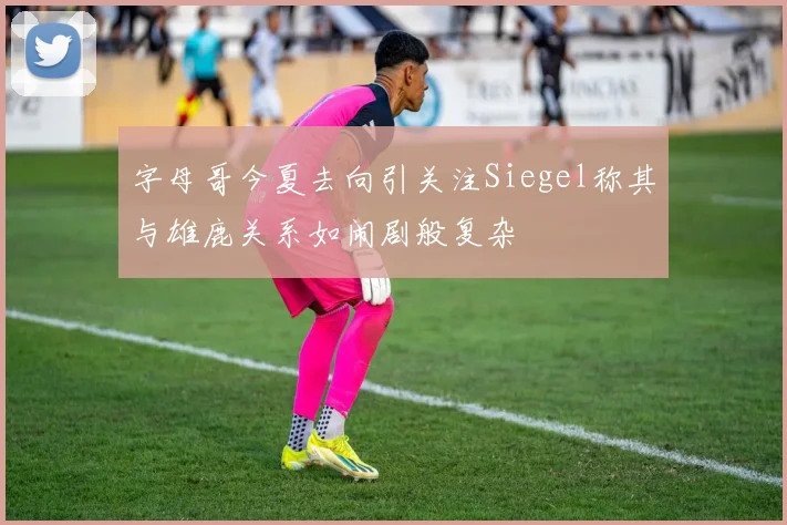 字母哥今夏去向引关注Siegel称其与雄鹿关系如闹剧般复杂