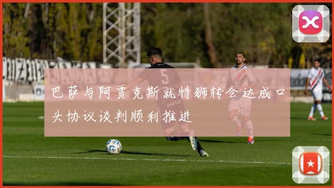 巴萨与阿贾克斯就特狮转会达成口头协议谈判顺利推进