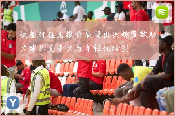 快船对猛龙报价表现出兴趣莺歌助力球队竞争力与年轻化转型